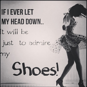 ... If I ever let my head down… It will be just to admire my Shoes