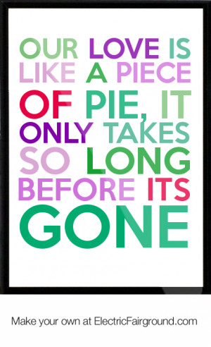Our love is like a piece of pie, it only takes so long before its gone ...