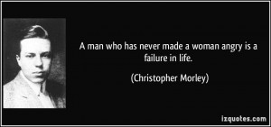 ... never made a woman angry is a failure in life. - Christopher Morley