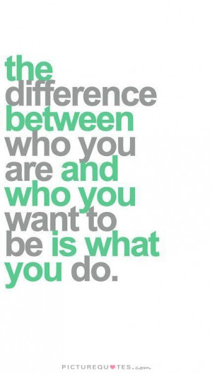 ... difference between who you are and who you want to be is what you do
