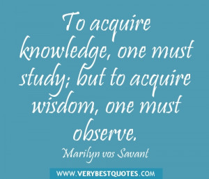 ... knowledge, one must study; but to acquire wisdom, one must observe