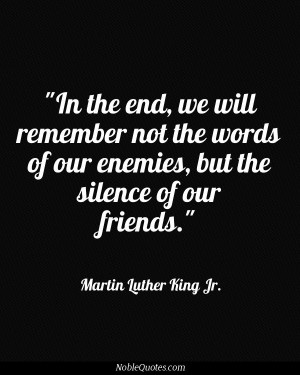 ... our enemies, but the silence of our friends. - Martin Luther King Jr