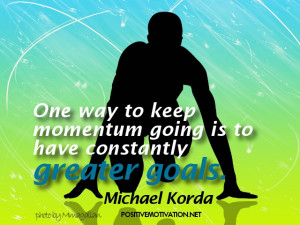 ... keep momentum going is to have constantly greater goals. Michael Korda
