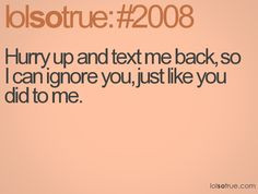 ... and text me back, so I can ignore you, just like you did to me. More