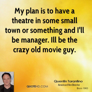 My plan is to have a theatre in some small town or something and I'll ...