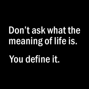 Don’t ask what the meaning of life is. You define it! – Unknown