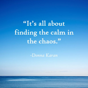 It’s all about finding the calm in the chaos.”- Donna Karan