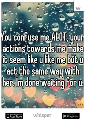 You confuse me ALOT, your actions towards me make it seem like u like ...