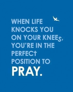 ... knocks you down to your knees, you're in the perfect position to pray