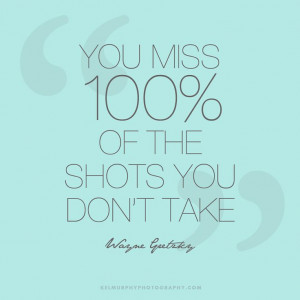 You Miss 100% of the shots you don`t take. --Wayne Gretzky