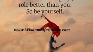 no one can play your role better than you. So be yourself. You are the ...