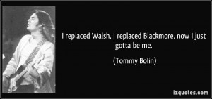 ... Walsh, I replaced Blackmore, now I just gotta be me. - Tommy Bolin