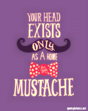 Your head exists only as a home for your mustache