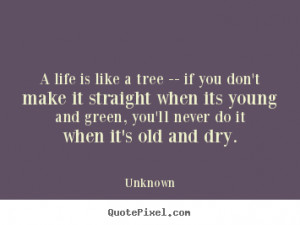 life is like a tree -- if you don't make it straight when its young ...