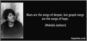 ... of despair, but gospel songs are the songs of hope. - Mahalia Jackson