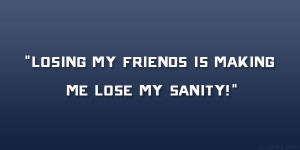 Losing my friends is making me lose my sanity!”