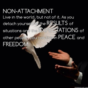 Non attachment - Live in the world, but not of it. As you detach ...