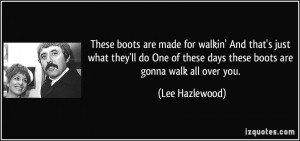 ... of these days these boots are gonna walk all over you. - Lee Hazlewood