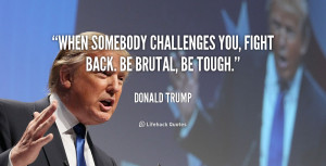 When somebody challenges you, fight back. Be brutal, be tough.”