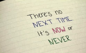 it s now or never there is no next time it s now or never