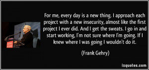 For me, every day is a new thing. I approach each project with a new ...