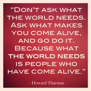 Don't ask what the world needs. Ask what makes you come alive, and go ...