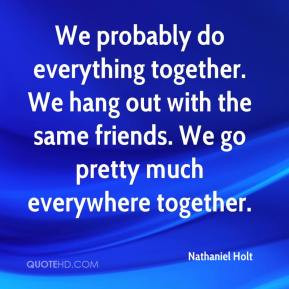 Nathaniel Holt - We probably do everything together. We hang out with ...