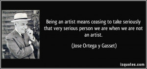 ... serious person we are when we are not an artist. - Jose Ortega y