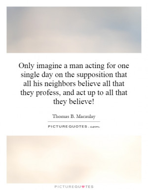 Only imagine a man acting for one single day on the supposition that ...