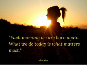 ... we are born again. What we do today is what matters most.” ~Buddha