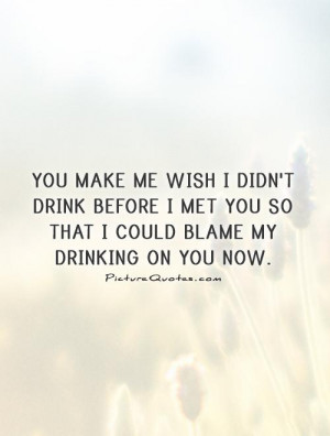 You make me wish I didn't drink before I met you so that I could blame ...