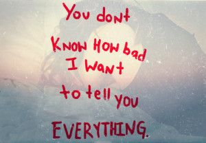 You don’t know how bad i want to tell you everything.