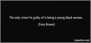 ... only crime I'm guilty of is being a young black woman. - Foxy Brown