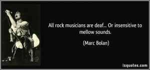 All rock musicians are deaf... Or insensitive to mellow sounds.
