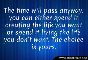 time will pass anyway, you can either spend it creating the life you ...