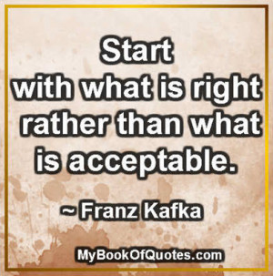Start with what is right rather than what is acceptable. ~ Franz Kafka