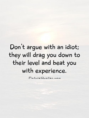Don't argue with an idiot; they will drag you down to their level and ...