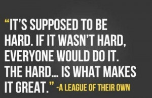 ... . The hard is what makes it great. (quote from A League of Their Own