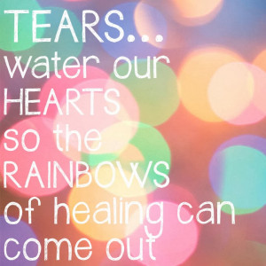 ... Our tears water the rainbows of healing to come out over our hearts