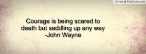 courage is being scared to death but saddling up any way -john wayne ...