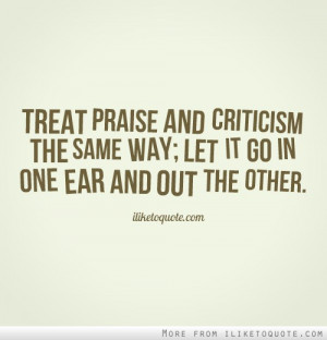 Treat praise and criticism the same way; let it go in one ear and out ...