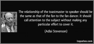 The relationship of the toastmaster to speaker should be the same as ...