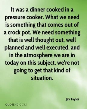 Jay Taylor - It was a dinner cooked in a pressure cooker. What we need ...
