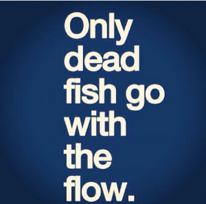 only dead fish go with the flow.