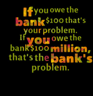 If you owe the bank $100 that's your problem. If you owe the bank $100 ...