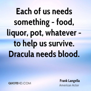 ... food, liquor, pot, whatever - to help us survive. Dracula needs blood