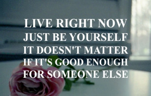 Live right now just be yourself it doesn't matter if its good enough ...