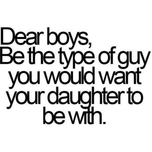 quotes / dear boys, be the type of guy you would want your daughter to ...