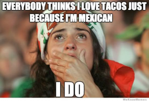 mexican problems everyone thinks i love tacos just because i m mexican