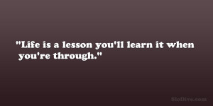 Life is a lesson you’ll learn it when you’re through.”